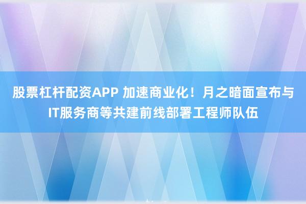 股票杠杆配资APP 加速商业化！月之暗面宣布与IT服务商等共建前线部署工程师队伍