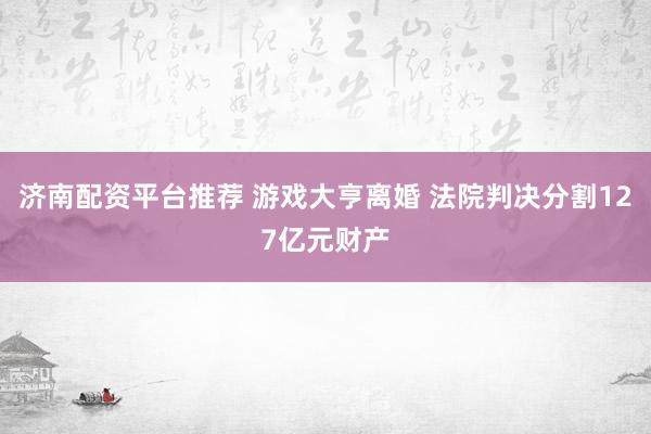 济南配资平台推荐 游戏大亨离婚 法院判决分割127亿元财产