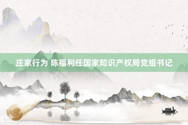庄家行为 陈福利任国家知识产权局党组书记