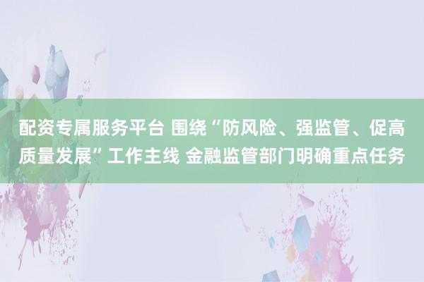 配资专属服务平台 围绕“防风险、强监管、促高质量发展”工作主线 金融监管部门明确重点任务