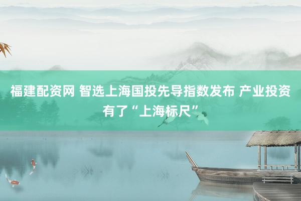 福建配资网 智选上海国投先导指数发布 产业投资有了“上海标尺”