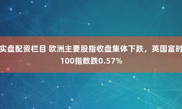 实盘配资栏目 欧洲主要股指收盘集体下跌，英国富时100指数跌0.57%