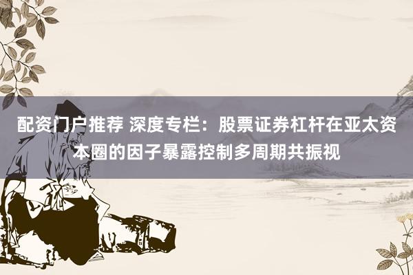 配资门户推荐 深度专栏：股票证券杠杆在亚太资本圈的因子暴露控制多周期共振视