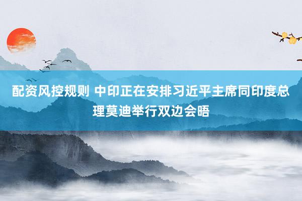 配资风控规则 中印正在安排习近平主席同印度总理莫迪举行双边会晤