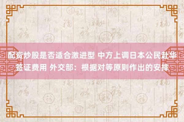 配资炒股是否适合激进型 中方上调日本公民赴华签证费用 外交部：根据对等原则作出的安排