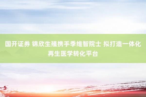 国开证券 锦欣生殖携手季维智院士 拟打造一体化再生医学转化平台