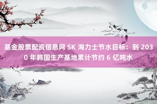 基金股票配资信息网 SK 海力士节水目标：到 2030 年韩国生产基地累计节约 6 亿吨水