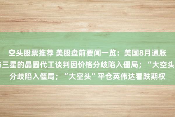 空头股票推荐 美股盘前要闻一览：美国8月通胀数据今晚来袭；高通与三星的晶圆代工谈判因价格分歧陷入僵局；“大空头”平仓英伟达看跌期权