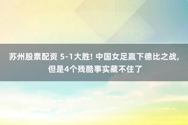 苏州股票配资 5-1大胜! 中国女足赢下德比之战, 但是4个残酷事实藏不住了
