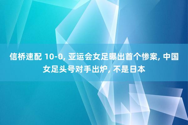 信桥速配 10-0, 亚运会女足曝出首个惨案, 中国女足头号对手出炉, 不是日本