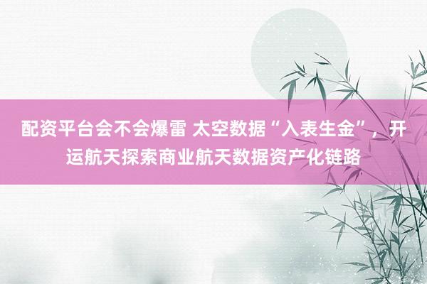 配资平台会不会爆雷 太空数据“入表生金”，开运航天探索商业航天数据资产化链路