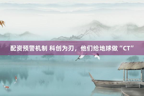 配资预警机制 科创为刃，他们给地球做“CT”
