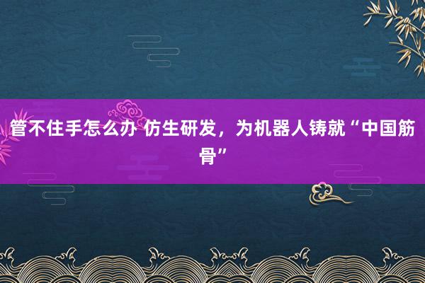 管不住手怎么办 仿生研发，为机器人铸就“中国筋骨”