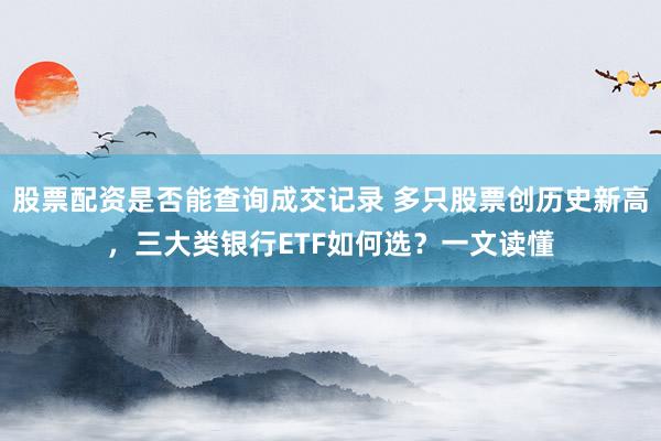 股票配资是否能查询成交记录 多只股票创历史新高，三大类银行ETF如何选？一文读懂