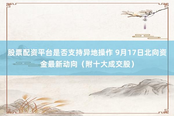 股票配资平台是否支持异地操作 9月17日北向资金最新动向（附十大成交股）
