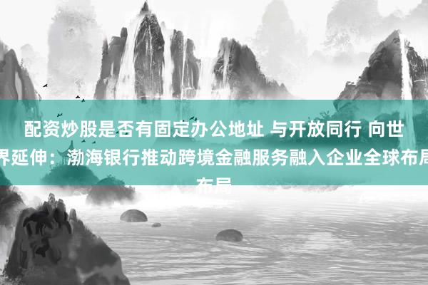 配资炒股是否有固定办公地址 与开放同行 向世界延伸：渤海银行推动跨境金融服务融入企业全球布局