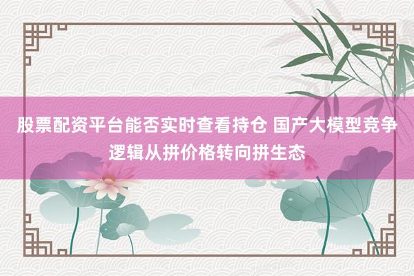 股票配资平台能否实时查看持仓 国产大模型竞争逻辑从拼价格转向拼生态