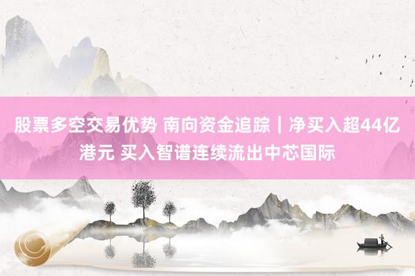 股票多空交易优势 南向资金追踪｜净买入超44亿港元 买入智谱连续流出中芯国际