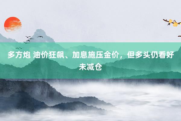 多方炮 油价狂飙、加息施压金价，但多头仍看好未减仓