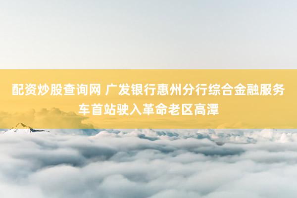 配资炒股查询网 广发银行惠州分行综合金融服务车首站驶入革命老区高潭