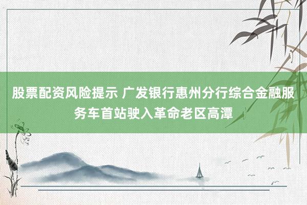 股票配资风险提示 广发银行惠州分行综合金融服务车首站驶入革命老区高潭