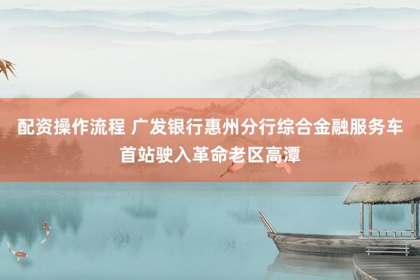 配资操作流程 广发银行惠州分行综合金融服务车首站驶入革命老区高潭