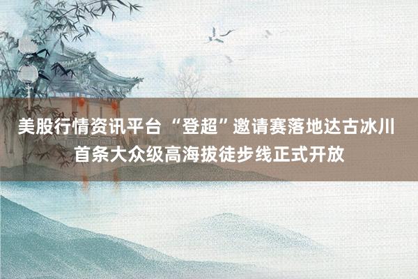 美股行情资讯平台 “登超”邀请赛落地达古冰川 首条大众级高海拔徒步线正式开放