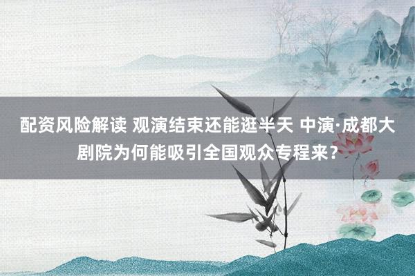 配资风险解读 观演结束还能逛半天 中演·成都大剧院为何能吸引全国观众专程来？