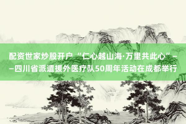 配资世家炒股开户 “仁心越山海·万里共此心”——四川省派遣援外医疗队50周年活动在成都举行