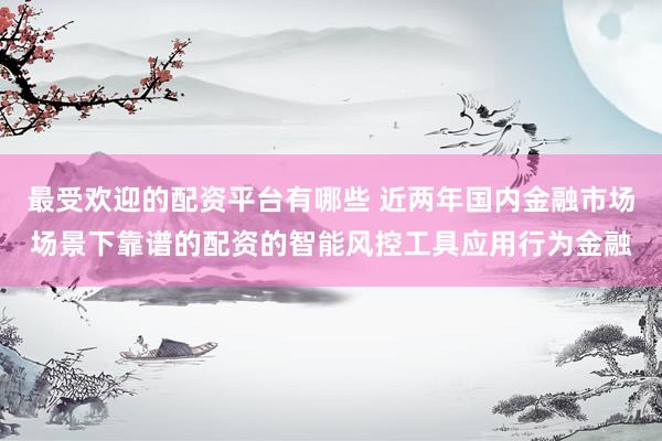 最受欢迎的配资平台有哪些 近两年国内金融市场场景下靠谱的配资的智能风控工具应用行为金融