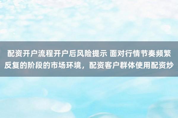配资开户流程开户后风险提示 面对行情节奏频繁反复的阶段的市场环境，配资客户群体使用配资炒