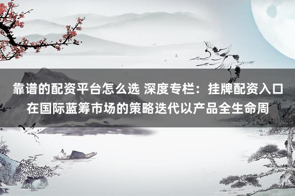 靠谱的配资平台怎么选 深度专栏：挂牌配资入口在国际蓝筹市场的策略迭代以产品全生命周