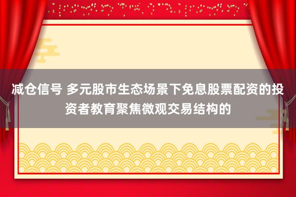 减仓信号 多元股市生态场景下免息股票配资的投资者教育聚焦微观交易结构的