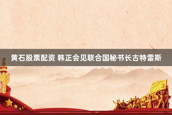 黄石股票配资 韩正会见联合国秘书长古特雷斯