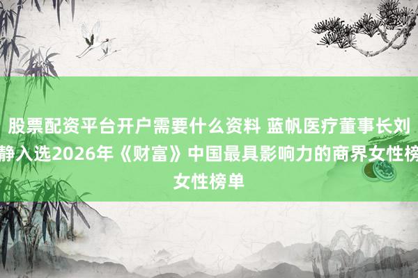 股票配资平台开户需要什么资料 蓝帆医疗董事长刘文静入选2026年《财富》中国最具影响力的商界女性榜单