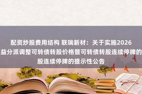 配资炒股费用结构 联瑞新材：关于实施2026年半年度权益分派调整可转债转股价格暨可转债转股连续停牌的提示性公告