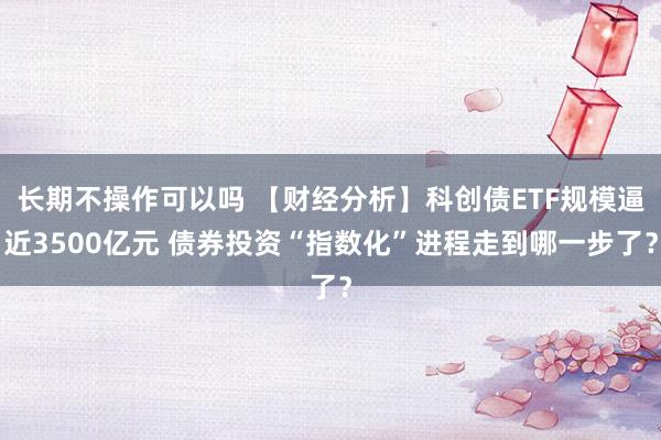 长期不操作可以吗 【财经分析】科创债ETF规模逼近3500亿元 债券投资“指数化”进程走到哪一步了？