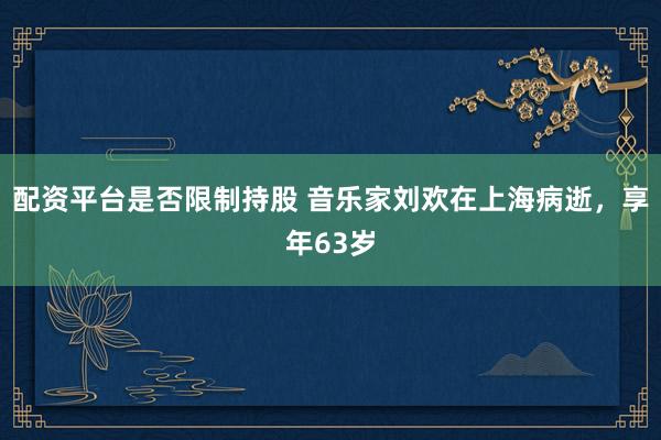 配资平台是否限制持股 音乐家刘欢在上海病逝，享年63岁