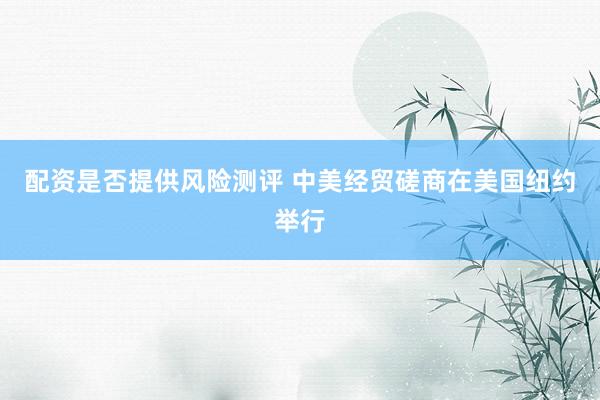 配资是否提供风险测评 中美经贸磋商在美国纽约举行