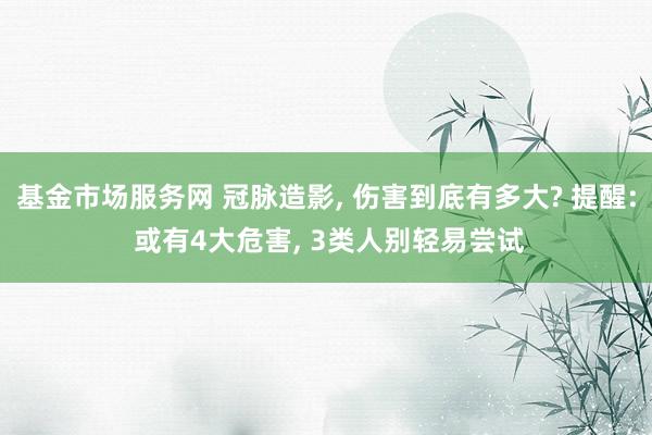 基金市场服务网 冠脉造影, 伤害到底有多大? 提醒: 或有4大危害, 3类人别轻易尝试