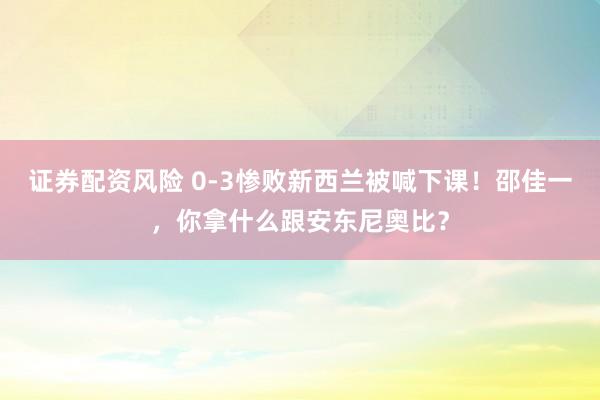 证券配资风险 0-3惨败新西兰被喊下课！邵佳一，你拿什么跟安东尼奥比？