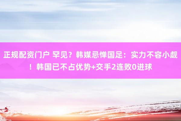 正规配资门户 罕见？韩媒忌惮国足：实力不容小觑！韩国已不占优势+交手2连败0进球