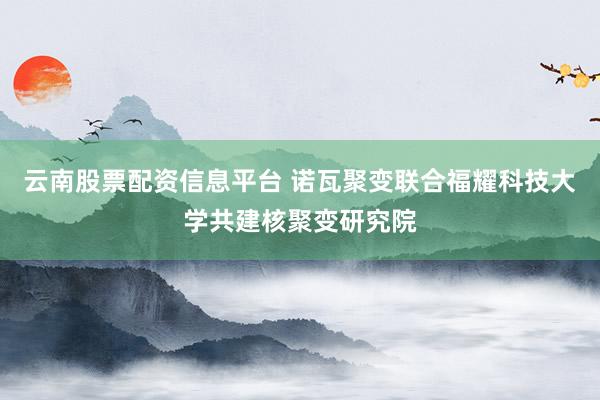 云南股票配资信息平台 诺瓦聚变联合福耀科技大学共建核聚变研究院