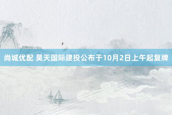 尚城优配 昊天国际建投公布于10月2日上午起复牌