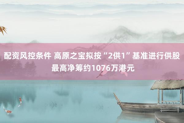 配资风控条件 高原之宝拟按“2供1”基准进行供股 最高净筹约1076万港元