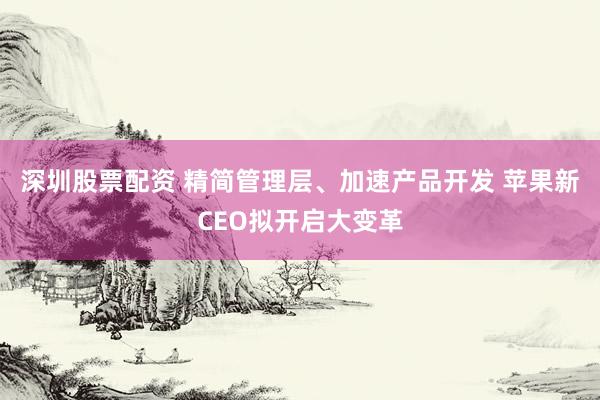 深圳股票配资 精简管理层、加速产品开发 苹果新CEO拟开启大变革
