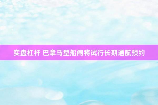 实盘杠杆 巴拿马型船闸将试行长期通航预约