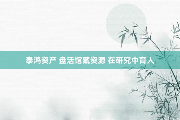 泰鸿资产 盘活馆藏资源 在研究中育人