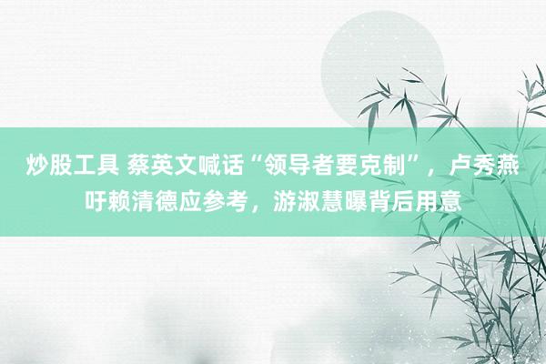 炒股工具 蔡英文喊话“领导者要克制”，卢秀燕吁赖清德应参考，游淑慧曝背后用意