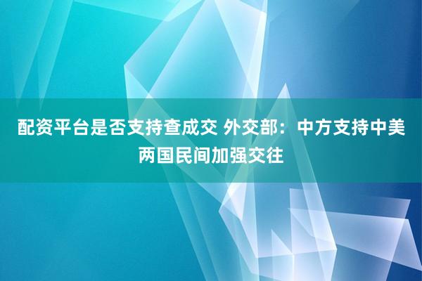 配资平台是否支持查成交 外交部：中方支持中美两国民间加强交往